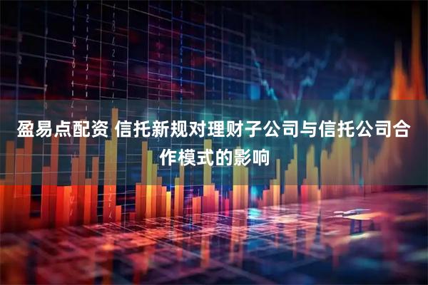 盈易点配资 信托新规对理财子公司与信托公司合作模式的影响
