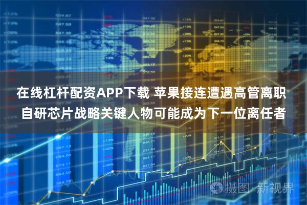 在线杠杆配资APP下载 苹果接连遭遇高管离职 自研芯片战略关键人物可能成为下一位离任者