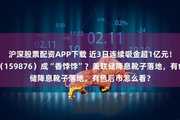 沪深股票配资APP下载 近3日连续吸金超1亿元!有色龙头ETF(159876)成“香饽饽”?美联储降息靴子落地,有色后市怎么看?