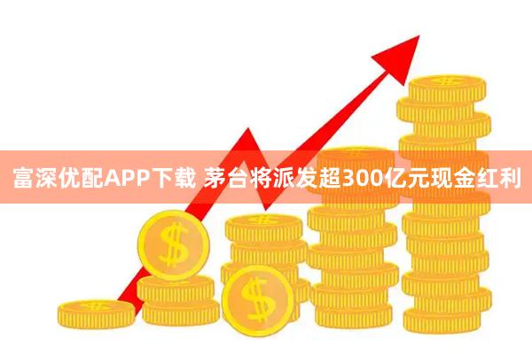 富深优配APP下载 茅台将派发超300亿元现金红利