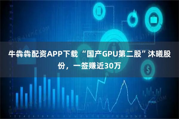 牛犇犇配资APP下载 “国产GPU第二股”沐曦股份，一签赚近30万