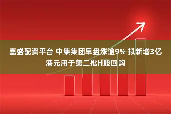 嘉盛配资平台 中集集团早盘涨逾9% 拟新增3亿港元用于第二批H股回购