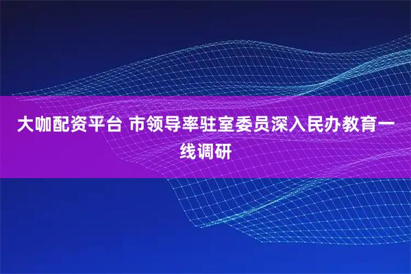 大咖配资平台 市领导率驻室委员深入民办教育一线调研