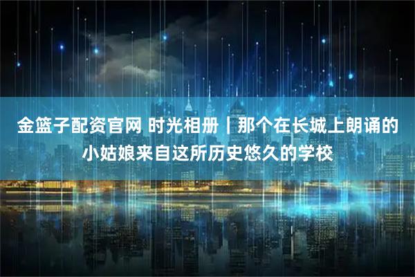 金篮子配资官网 时光相册｜那个在长城上朗诵的小姑娘来自这所历史悠久的学校