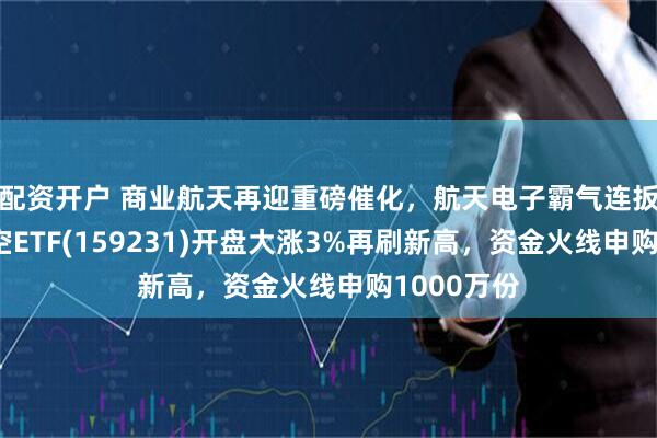 配资开户 商业航天再迎重磅催化，航天电子霸气连扳！通用航空ETF(159231)开盘大涨3%再刷新高，资金火线申购1000万份